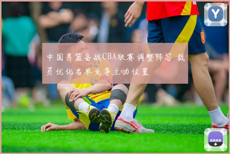 中国男篮备战CBA联赛调整阵容 裁员优化名单竞争主力位置