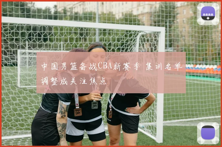 中国男篮备战CBA新赛季 集训名单调整成关注焦点