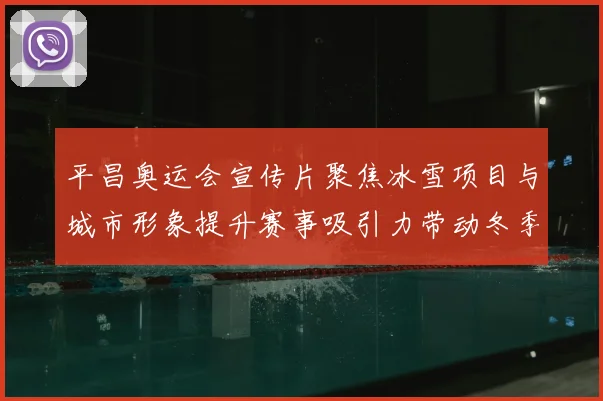 平昌奥运会宣传片聚焦冰雪项目与城市形象提升赛事吸引力带动冬季旅游