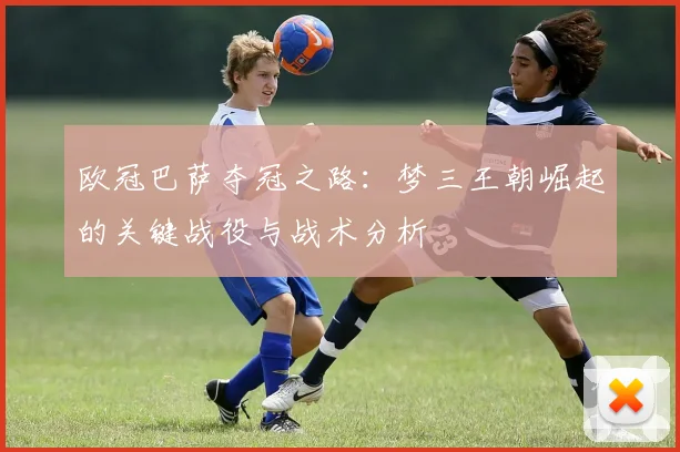 欧冠巴萨夺冠之路:梦三王朝崛起的关键战役与战术分析