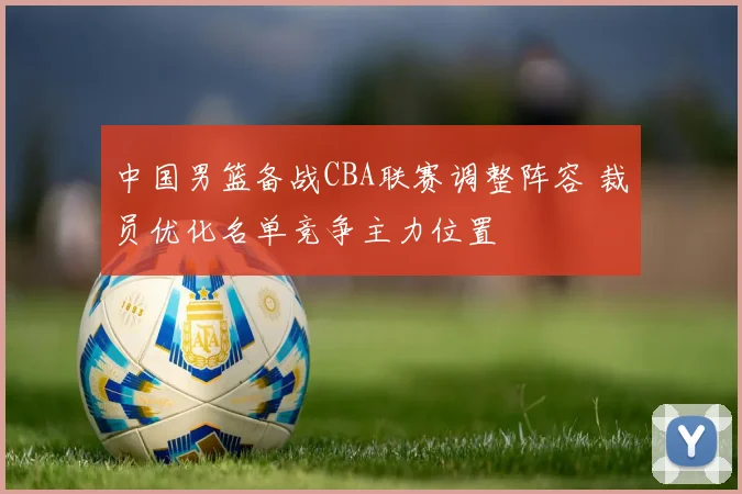 中国男篮备战CBA联赛调整阵容 裁员优化名单竞争主力位置