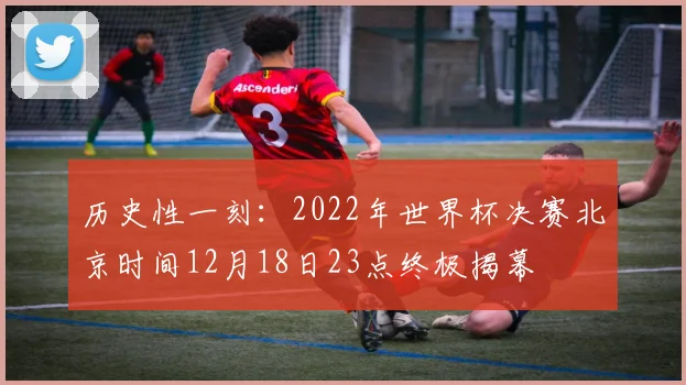 历史性一刻：2022年世界杯决赛北京时间12月18日23点终极揭幕