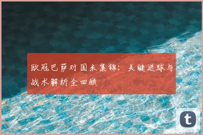 欧冠巴萨对国米集锦:关键进球与战术解析全回顾